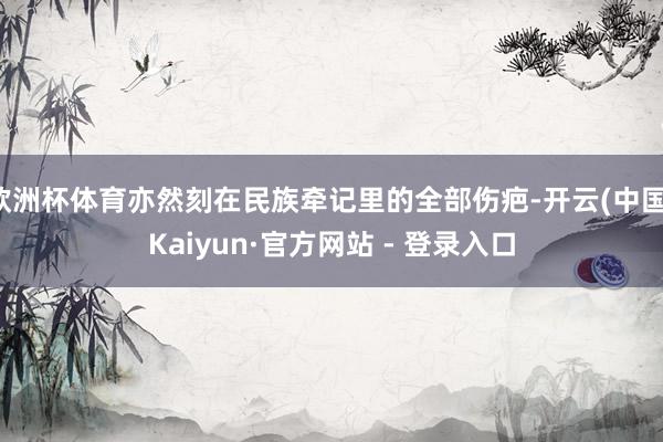 欧洲杯体育亦然刻在民族牵记里的全部伤疤-开云(中国)Kaiyun·官方网站 - 登录入口