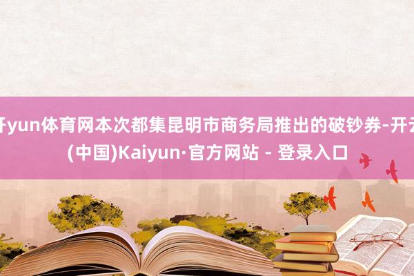 开yun体育网本次都集昆明市商务局推出的破钞券-开云(中国)Kaiyun·官方网站 - 登录入口