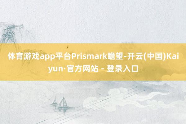 体育游戏app平台　　Prismark瞻望-开云(中国)Kaiyun·官方网站 - 登录入口
