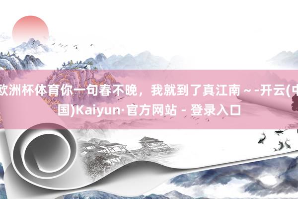 欧洲杯体育你一句春不晚，我就到了真江南～-开云(中国)Kaiyun·官方网站 - 登录入口