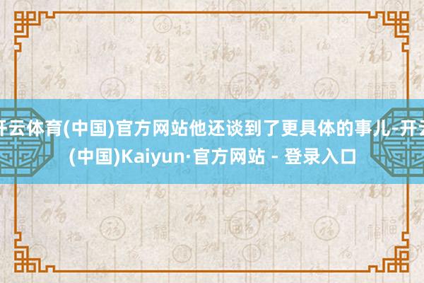 开云体育(中国)官方网站他还谈到了更具体的事儿-开云(中国)Kaiyun·官方网站 - 登录入口