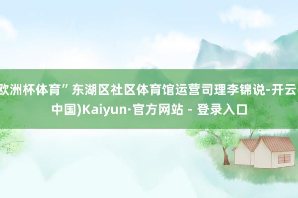 欧洲杯体育”东湖区社区体育馆运营司理李锦说-开云(中国)Kaiyun·官方网站 - 登录入口