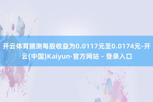 开云体育臆测每股收益为0.0117元至0.0174元-开云(中国)Kaiyun·官方网站 - 登录入口