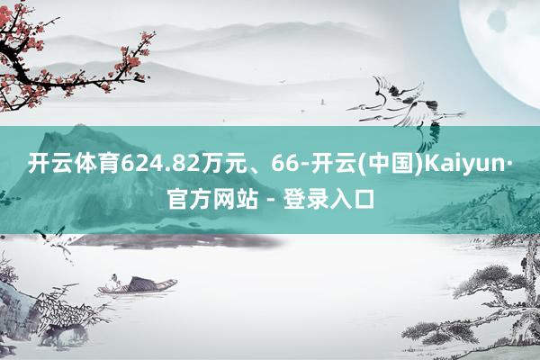 开云体育624.82万元、66-开云(中国)Kaiyun·官方网站 - 登录入口