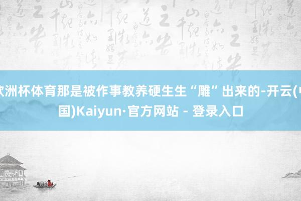 欧洲杯体育那是被作事教养硬生生“雕”出来的-开云(中国)Kaiyun·官方网站 - 登录入口
