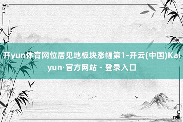 开yun体育网位居见地板块涨幅第1-开云(中国)Kaiyun·官方网站 - 登录入口