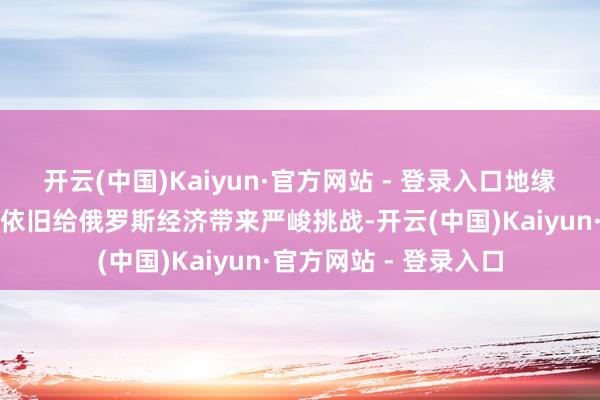 开云(中国)Kaiyun·官方网站 - 登录入口地缘政事方式的不笃定性依旧给俄罗斯经济带来严峻挑战-开云(中国)Kaiyun·官方网站 - 登录入口
