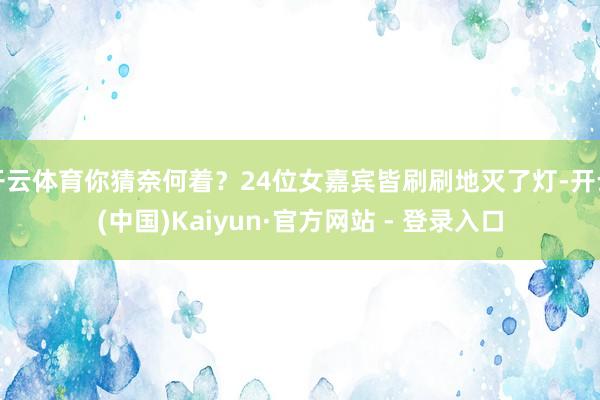 开云体育你猜奈何着?24位女嘉宾皆刷刷地灭了灯-开云(中国)Kaiyun·官方网站 - 登录入口