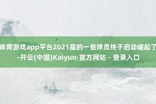 体育游戏app平台2021届的一些球员终于启动崛起了-开云(中国)Kaiyun·官方网站 - 登录入口
