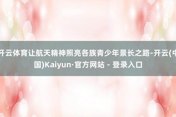 开云体育让航天精神照亮各族青少年景长之路-开云(中国)Kaiyun·官方网站 - 登录入口