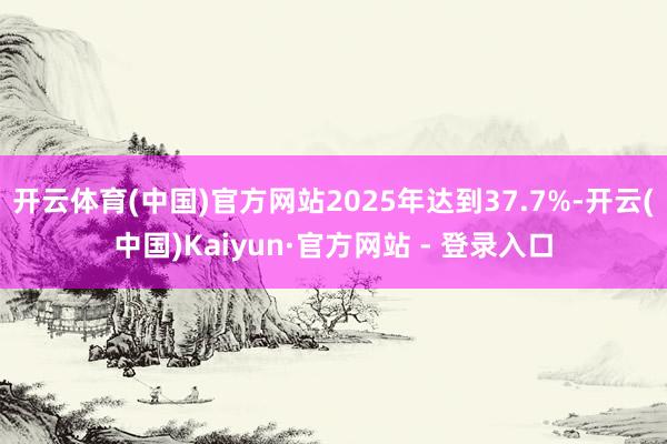 开云体育(中国)官方网站2025年达到37.7%-开云(中国)Kaiyun·官方网站 - 登录入口