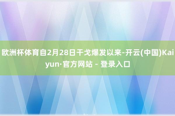 欧洲杯体育自2月28日干戈爆发以来-开云(中国)Kaiyun·官方网站 - 登录入口