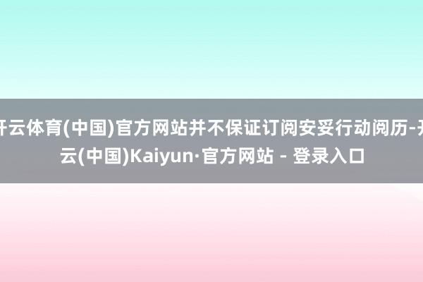 开云体育(中国)官方网站并不保证订阅安妥行动阅历-开云(中国)Kaiyun·官方网站 - 登录入口