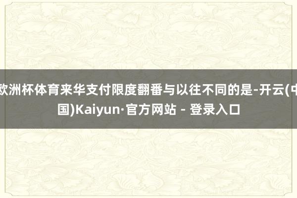 欧洲杯体育来华支付限度翻番与以往不同的是-开云(中国)Kaiyun·官方网站 - 登录入口
