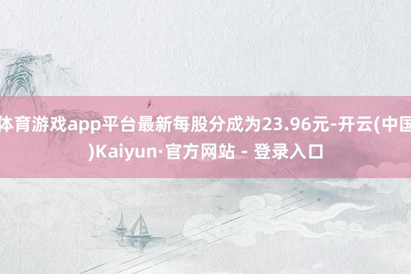 体育游戏app平台最新每股分成为23.96元-开云(中国)Kaiyun·官方网站 - 登录入口