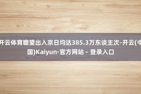 开云体育瞻望出入京日均达385.3万东谈主次-开云(中国)Kaiyun·官方网站 - 登录入口
