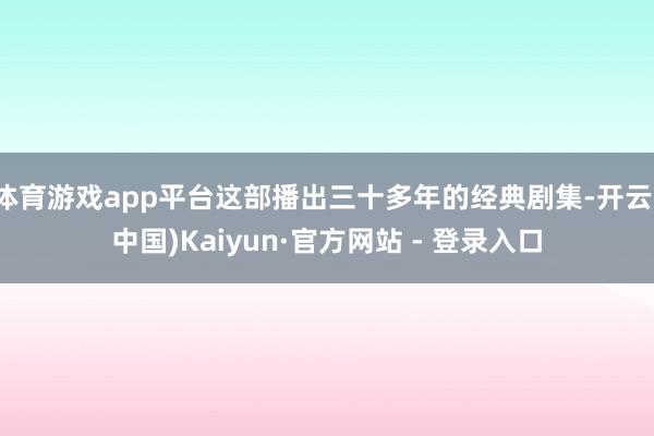 体育游戏app平台这部播出三十多年的经典剧集-开云(中国)Kaiyun·官方网站 - 登录入口