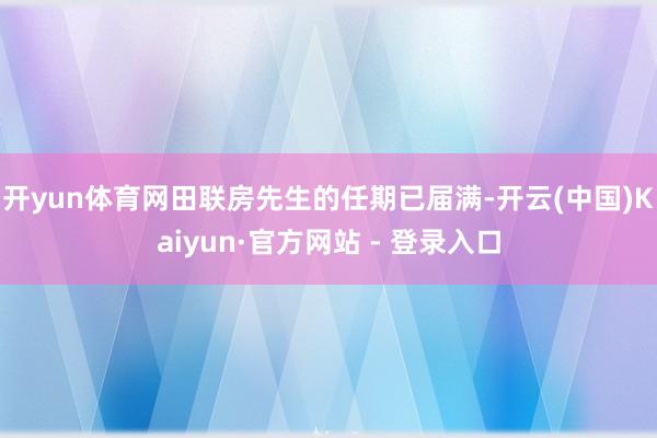 开yun体育网田联房先生的任期已届满-开云(中国)Kaiyun·官方网站 - 登录入口