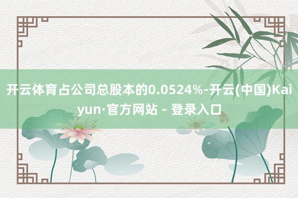 开云体育占公司总股本的0.0524%-开云(中国)Kaiyun·官方网站 - 登录入口