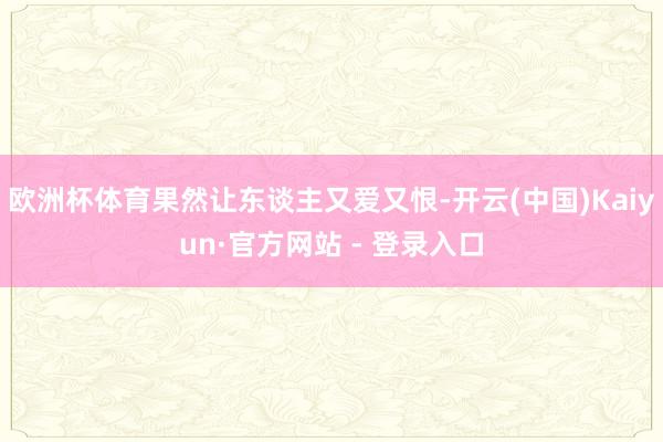 欧洲杯体育果然让东谈主又爱又恨-开云(中国)Kaiyun·官方网站 - 登录入口