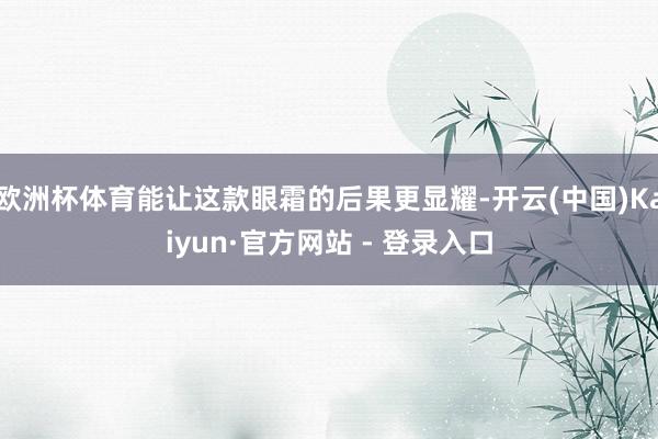 欧洲杯体育能让这款眼霜的后果更显耀-开云(中国)Kaiyun·官方网站 - 登录入口