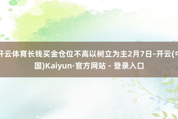 开云体育长钱买金仓位不高以树立为主2月7日-开云(中国)Kaiyun·官方网站 - 登录入口
