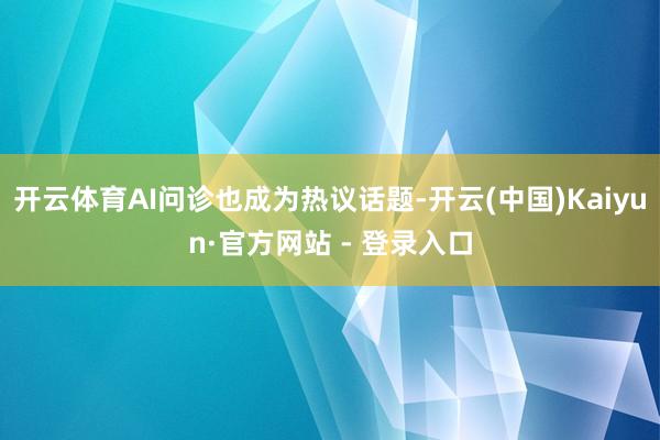 开云体育AI问诊也成为热议话题-开云(中国)Kaiyun·官方网站 - 登录入口