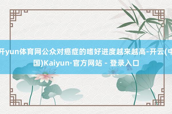 开yun体育网公众对癌症的嗜好进度越来越高-开云(中国)Kaiyun·官方网站 - 登录入口