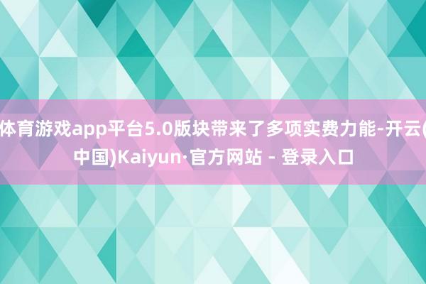 体育游戏app平台5.0版块带来了多项实费力能-开云(中国)Kaiyun·官方网站 - 登录入口