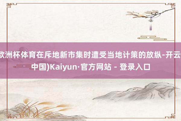 欧洲杯体育在斥地新市集时遭受当地计策的放纵-开云(中国)Kaiyun·官方网站 - 登录入口