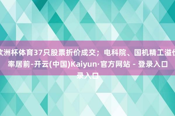 欧洲杯体育37只股票折价成交；电科院、国机精工溢价率居前-开云(中国)Kaiyun·官方网站 - 登录入口