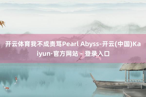 开云体育我不成责骂Pearl Abyss-开云(中国)Kaiyun·官方网站 - 登录入口