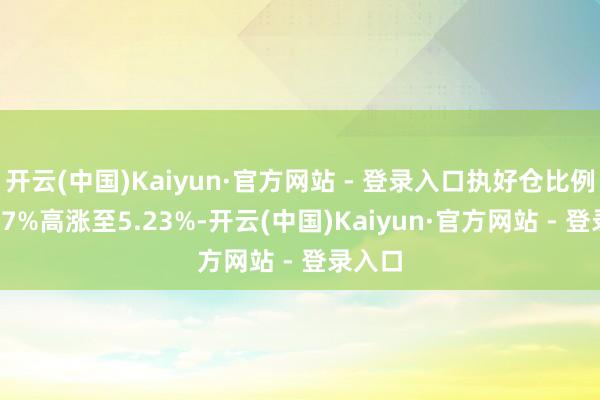 开云(中国)Kaiyun·官方网站 - 登录入口执好仓比例由4.57%高涨至5.23%-开云(中国)Kaiyun·官方网站 - 登录入口
