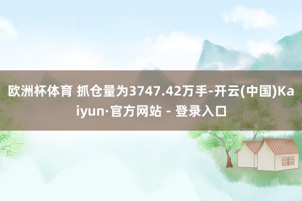 欧洲杯体育 　　抓仓量为3747.42万手-开云(中国)Kaiyun·官方网站 - 登录入口