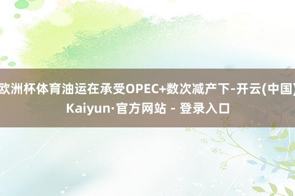 欧洲杯体育油运在承受OPEC+数次减产下-开云(中国)Kaiyun·官方网站 - 登录入口