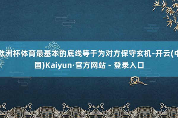 欧洲杯体育最基本的底线等于为对方保守玄机-开云(中国)Kaiyun·官方网站 - 登录入口