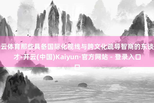 开云体育那些具备国际化视线与跨文化疏导智商的东谈主才-开云(中国)Kaiyun·官方网站 - 登录入口