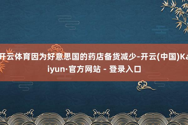 开云体育因为好意思国的药店备货减少-开云(中国)Kaiyun·官方网站 - 登录入口
