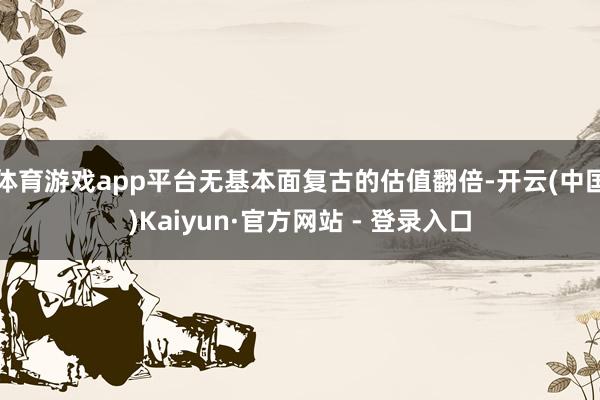 体育游戏app平台无基本面复古的估值翻倍-开云(中国)Kaiyun·官方网站 - 登录入口
