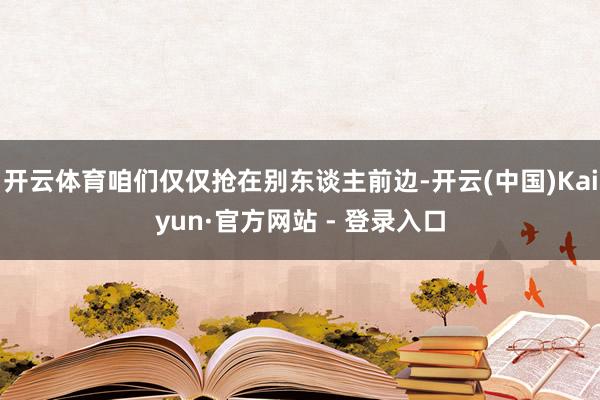开云体育咱们仅仅抢在别东谈主前边-开云(中国)Kaiyun·官方网站 - 登录入口