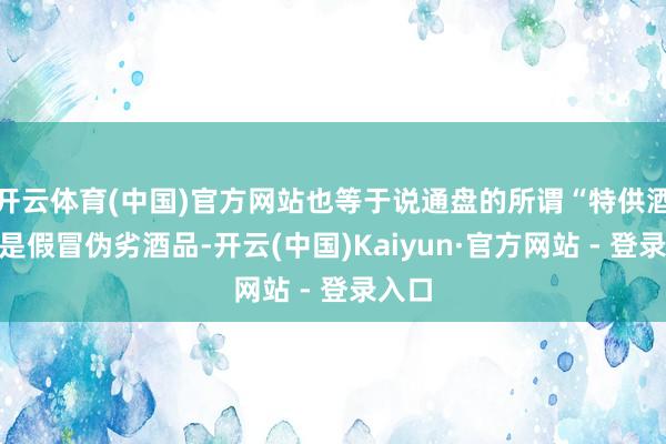 开云体育(中国)官方网站也等于说通盘的所谓“特供酒”齐是假冒伪劣酒品-开云(中国)Kaiyun·官方网站 - 登录入口