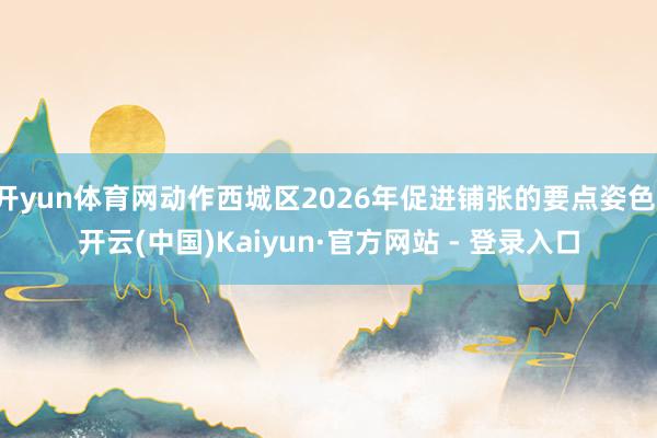 开yun体育网动作西城区2026年促进铺张的要点姿色-开云(中国)Kaiyun·官方网站 - 登录入口