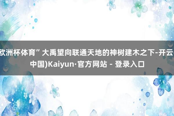 欧洲杯体育”大禹望向联通天地的神树建木之下-开云(中国)Kaiyun·官方网站 - 登录入口