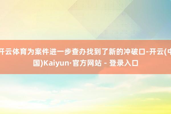 开云体育为案件进一步查办找到了新的冲破口-开云(中国)Kaiyun·官方网站 - 登录入口