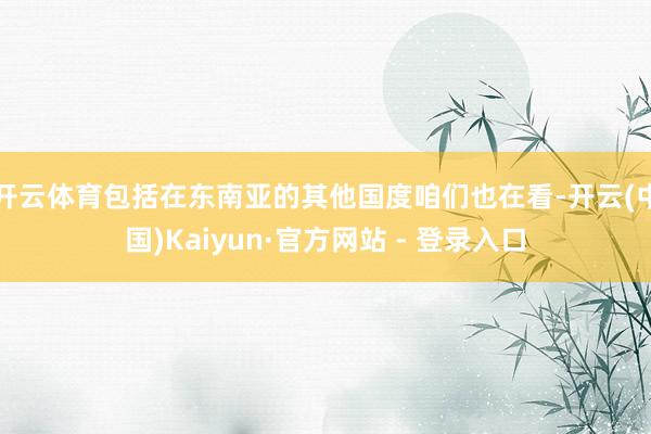 开云体育包括在东南亚的其他国度咱们也在看-开云(中国)Kaiyun·官方网站 - 登录入口
