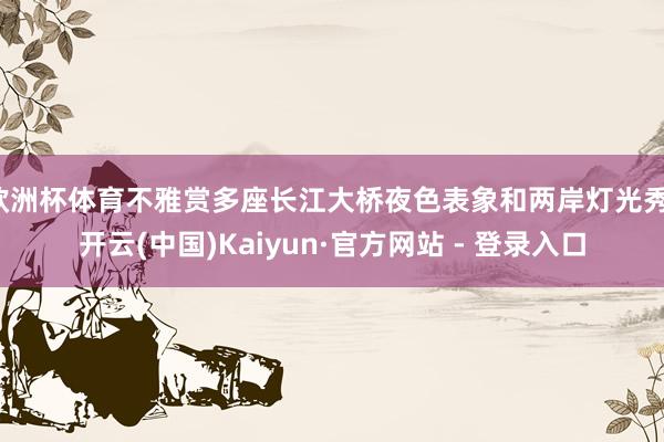 欧洲杯体育不雅赏多座长江大桥夜色表象和两岸灯光秀-开云(中国)Kaiyun·官方网站 - 登录入口