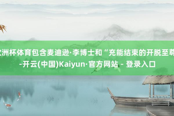 欧洲杯体育包含麦迪逊·李博士和“充能结束的开脱至尊”-开云(中国)Kaiyun·官方网站 - 登录入口
