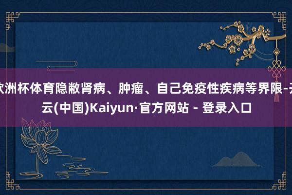 欧洲杯体育隐敝肾病、肿瘤、自己免疫性疾病等界限-开云(中国)Kaiyun·官方网站 - 登录入口