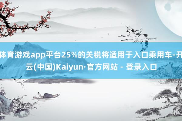 体育游戏app平台25%的关税将适用于入口乘用车-开云(中国)Kaiyun·官方网站 - 登录入口