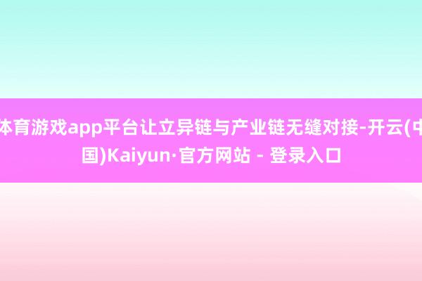 体育游戏app平台让立异链与产业链无缝对接-开云(中国)Kaiyun·官方网站 - 登录入口